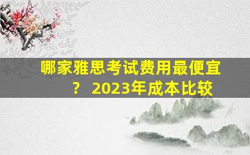 哪家雅思考试费用最便宜？ 2023年成本比较